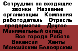 Сотрудник на входящие звонки › Название организации ­ Компания-работодатель › Отрасль предприятия ­ Другое › Минимальный оклад ­ 12 000 - Все города Работа » Вакансии   . Ханты-Мансийский,Белоярский г.